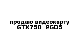 продаю видеокарту GTX750--2GD5
